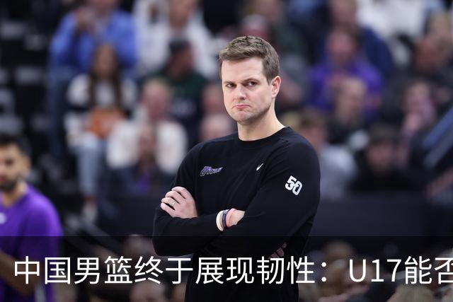 中国男篮终于展现韧性：U17能否挑战欧洲强队，冲击世界杯前9名？