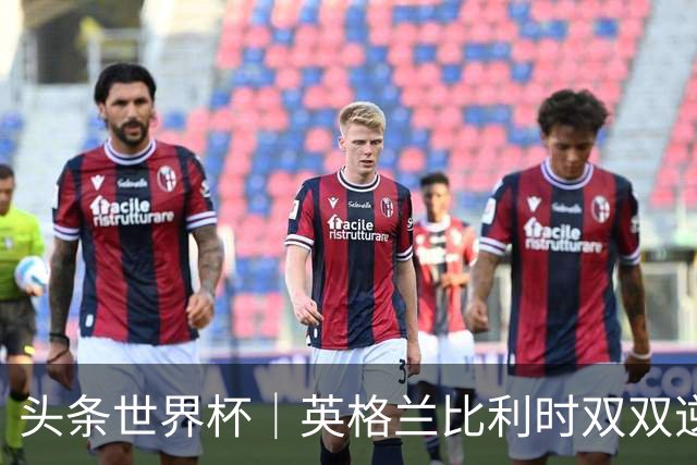 头条世界杯｜英格兰比利时双双逆转：落后不可怕，谁菜谁尴尬