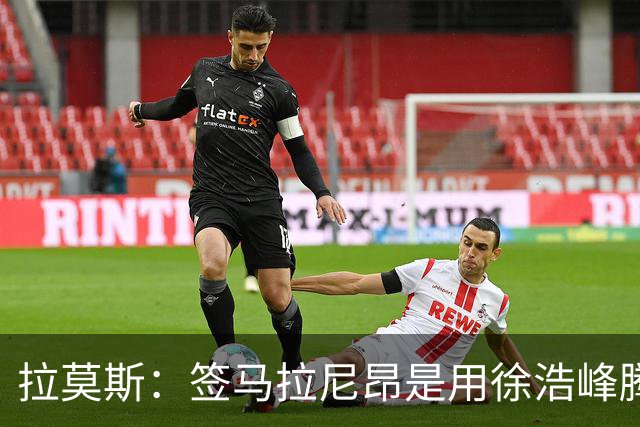 拉莫斯：签马拉尼昂是用徐浩峰腾出的薪资空间，完全在可控范围内